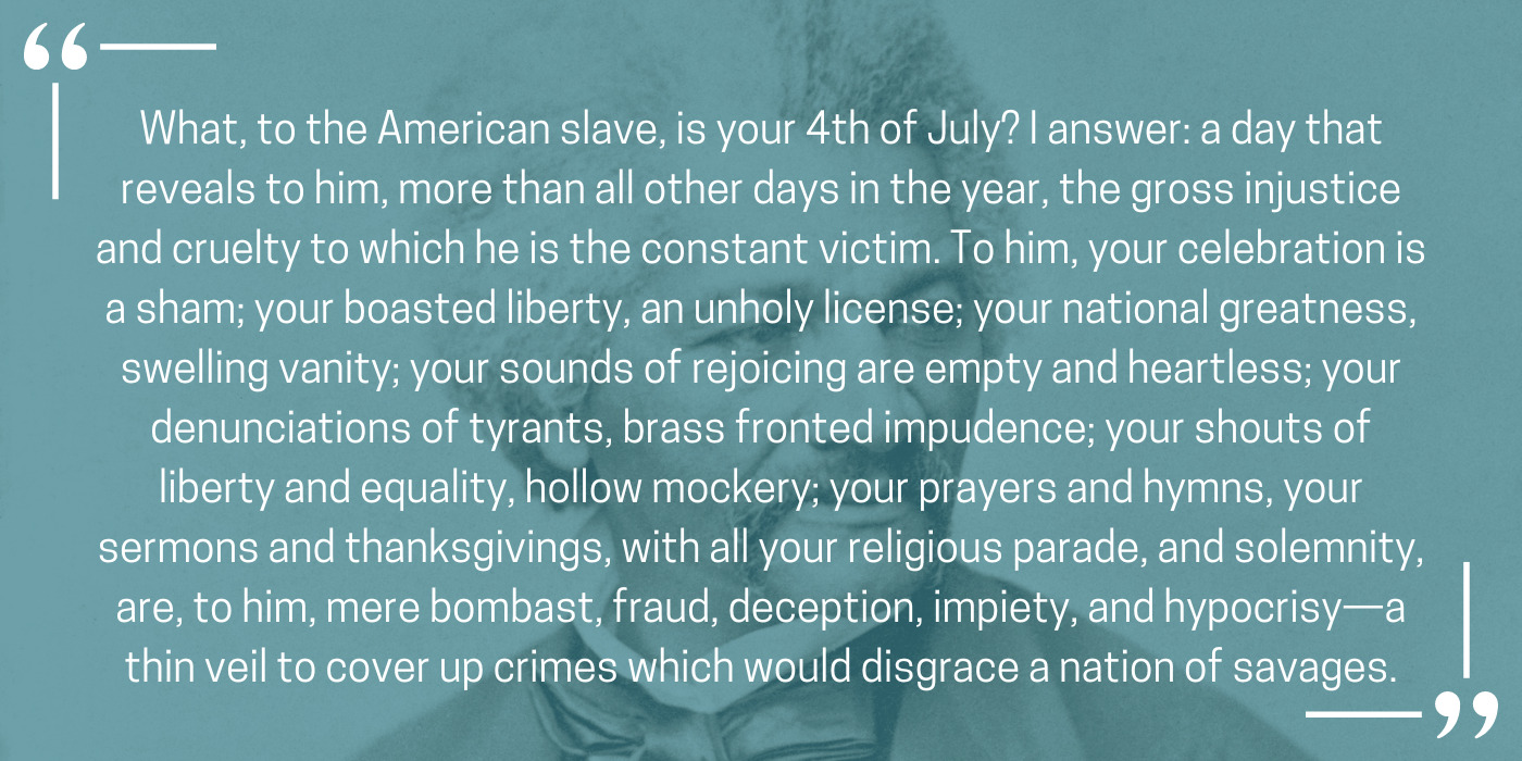 Quote: What, to the American slave, is your 4th of July? I answer: a day that reveals to him, more than all other days in the year, the gross injustice and cruelty to which he is the constant victim. To him, your celebration is a sham; your boasted liberty, an unholy license; your national greatness, swelling vanity; your sounds of rejoicing are empty and heartless; your denunciations of tyrants, brass fronted impudence; your shouts of liberty and equality, hollow mockery; your prayers and hymns, your sermons and thanksgivings, with all your religious parade, and solemnity, are, to him, mere bombast, fraud, deception, impiety, and hypocrisy—a thin veil to cover up crimes which would disgrace a nation of savages.
