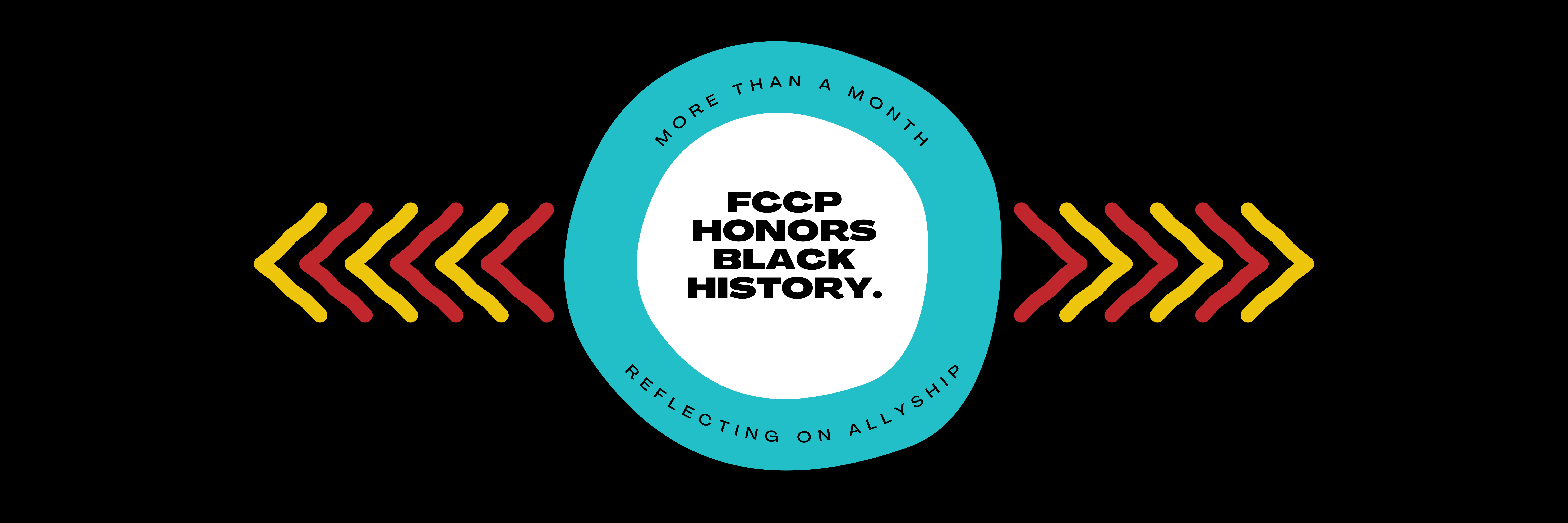 Black background with two irregularly shaped circular graphics in the center: the inner most circle is filled white with black text in the center that reads FCCP HONORS BLACK HISTORY. The outer circle is filled FCCP blue and has black text lining the top and bottom curves of the circle that respectively reads MORE THAN A MONTH at the top and REFLECTING ON ALLYSHIP on the bottom. To the left and right of the centered circular graphic are repeating arrow heads pointing outwards in alternating FCCP red and yellow colors.