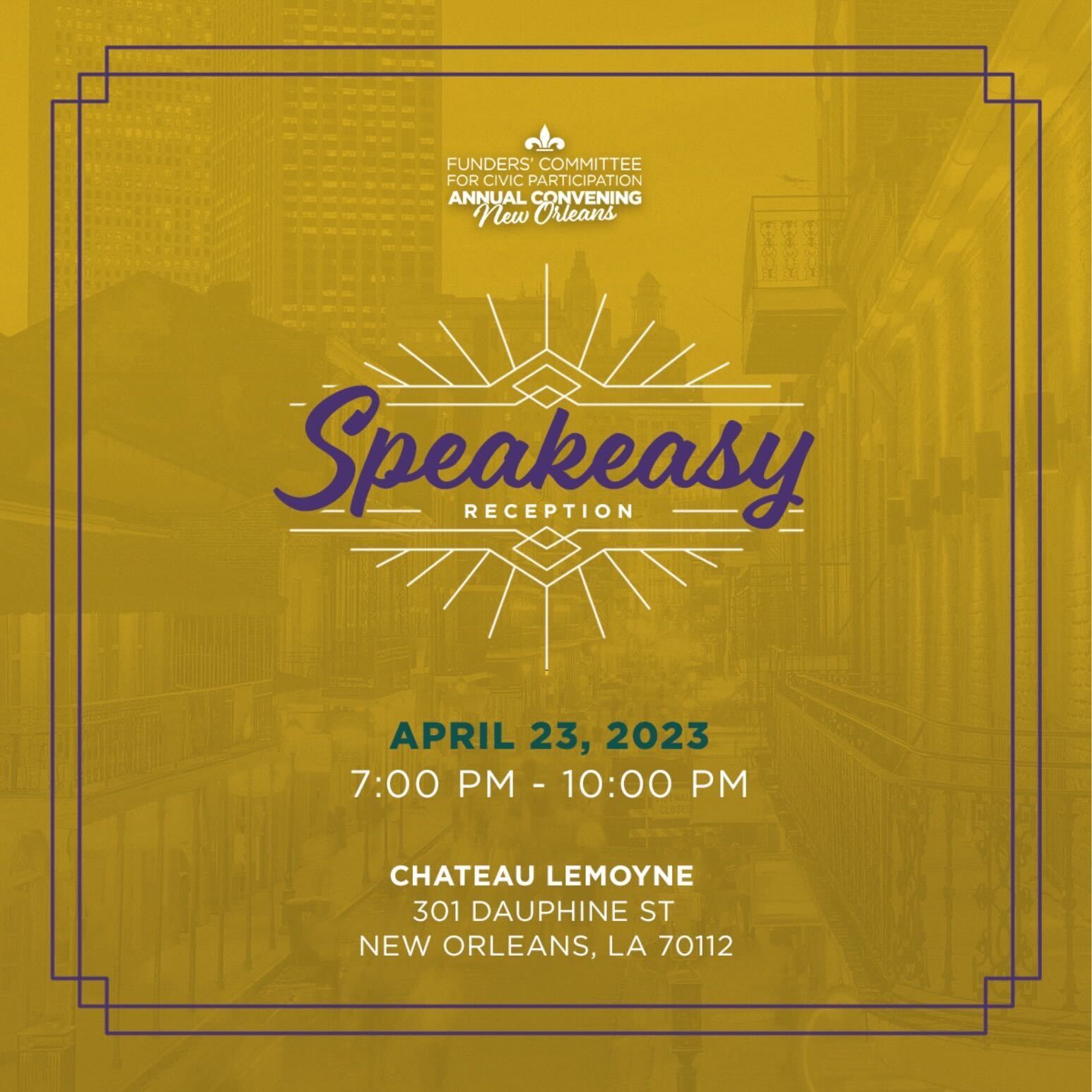 Funders' Committee for Civic Participation Annual Convening New Orleans Speakeasy Reception April 23, 2023 7:00PM-10:00PM Chateau Lemoyne 301 Dauphine St. New Orleans, LA 70112 On a photo of a street of New Orleans with a gold overlay. There is a purple border and art deco look to the Speakeasy Reception text.